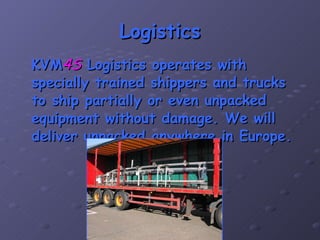 Logistics KVM 4S  Logistics operates with specially trained shippers and trucks to ship partially or even unpacked equipment without damage. We will deliver unpacked anywhere in Europe. 
