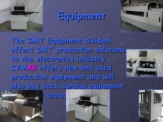 Equipment The SMT Equipment division offers SMT production solutions to the electronics industry. KVM 4S  offers new and used production equipment and will also buy back surplus equipment anywhere around the world. 