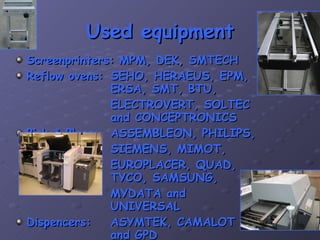 Used equipment Screenprinters: MPM, DEK, SMTECH Reflow ovens: SEHO, HERAEUS, EPM,  ERSA, SMT, BTU,  ELECTROVERT, SOLTEC  and CONCEPTRONICS Pick & Place: ASSEMBLEON, PHILIPS, SIEMENS, MIMOT, EUROPLACER, QUAD,  TYCO, SAMSUNG, MYDATA and  UNIVERSAL Dispencers: ASYMTEK, CAMALOT  and GPD 