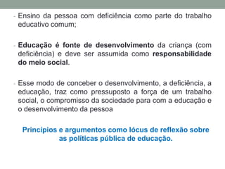 - Ensino da pessoa com deficiência como parte do trabalho
educativo comum;
- Educação é fonte de desenvolvimento da criança (com
deficiência) e deve ser assumida como responsabilidade
do meio social.
- Esse modo de conceber o desenvolvimento, a deficiência, a
educação, traz como pressuposto a força de um trabalho
social, o compromisso da sociedade para com a educação e
o desenvolvimento da pessoa
Princípios e argumentos como lócus de reflexão sobre
as políticas pública de educação.
 