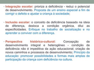 • Integração escolar: prioriza a deficiência - reduz o potencial
de desenvolvimento. Proposta de um ensino especial a fim de
corrigir o defeito e ajustar a criança à sociedade;
• Inclusão escolar: o conceito de deficiência baseado na ideia
de diferença, desloca a condição orgânica, dilui as
especificidades. Enfoque no trabalho de socialização e no
aprender a conviver com a diferença.
• Perspectiva histórico-cultural: Concepção de
desenvolvimento integral e heterogêneo - condição de
deficiência não é impeditiva da ação educacional; criação de
novos caminhos e processos de desenvolvimento; Princípio da
educação: promover possibilidades e formas mais amplas de
participação da criança com deficiência na cultura.
 
