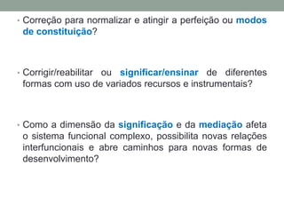 • Correção para normalizar e atingir a perfeição ou modos
de constituição?
• Corrigir/reabilitar ou significar/ensinar de diferentes
formas com uso de variados recursos e instrumentais?
• Como a dimensão da significação e da mediação afeta
o sistema funcional complexo, possibilita novas relações
interfuncionais e abre caminhos para novas formas de
desenvolvimento?
 