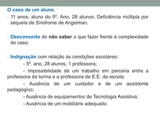 O caso de um aluno.
- 11 anos; aluno do 5º. Ano, 28 alunos; Deficiência múltipla por
sequela de Síndrome de Angelman.
- Desconcerto do não saber o que fazer frente à complexidade
do caso;
- Indignação com relação às condições escolares:
- 5º. ano, 28 alunos, 1 professora;
- Impossibilidade de um trabalho em parceria entre a
professora da turma e a professora de E.E. da escola;
- Ausência de um cuidador e de um assistente
pedagógico;
- Ausência de equipamentos de Tecnologia Assistiva;
- Ausência de um mobiliário adequado.
 