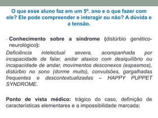 O que esse aluno faz em um 5º. ano e o que fazer com
ele? Ele pode compreender e interagir ou não? A dúvida e
a tensão.
- Conhecimento sobre a síndrome (distúrbio genético-
neurológico):
Deficiência intelectual severa, acompanhada por
incapacidade de falar, andar ataxico com desiquilíbrio ou
incapacidade de andar, movimentos desconexos (espasmos),
distúrbio no sono (dorme muito), convulsões, gargalhadas
frequentes e descontextualizadas – HAPPY PUPPET
SYNDROME.
Ponto de vista médico: trágico do caso, definição de
características elementares e a impossibilidade marcada;
 