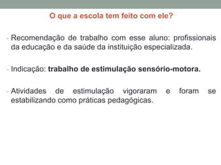 O que a escola tem feito com ele?
- Recomendação de trabalho com esse aluno: profissionais
da educação e da saúde da instituição especializada.
- Indicação: trabalho de estimulação sensório-motora.
- Atividades de estimulação vigoraram e foram se
estabilizando como práticas pedagógicas.
 