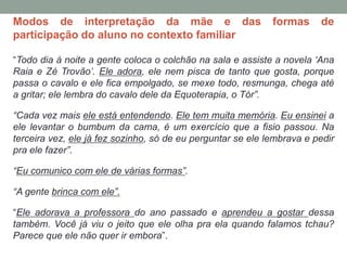 Modos de interpretação da mãe e das formas de
participação do aluno no contexto familiar
“Todo dia à noite a gente coloca o colchão na sala e assiste a novela ‘Ana
Raia e Zé Trovão’. Ele adora, ele nem pisca de tanto que gosta, porque
passa o cavalo e ele fica empolgado, se mexe todo, resmunga, chega até
a gritar; ele lembra do cavalo dele da Equoterapia, o Tór”.
“Cada vez mais ele está entendendo. Ele tem muita memória. Eu ensinei a
ele levantar o bumbum da cama, é um exercício que a fisio passou. Na
terceira vez, ele já fez sozinho, só de eu perguntar se ele lembrava e pedir
pra ele fazer”.
“Eu comunico com ele de várias formas”.
“A gente brinca com ele”.
“Ele adorava a professora do ano passado e aprendeu a gostar dessa
também. Você já viu o jeito que ele olha pra ela quando falamos tchau?
Parece que ele não quer ir embora”.
 