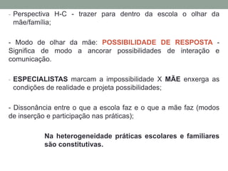 - Perspectiva H-C - trazer para dentro da escola o olhar da
mãe/família;
- Modo de olhar da mãe: POSSIBILIDADE DE RESPOSTA -
Significa de modo a ancorar possibilidades de interação e
comunicação.
- ESPECIALISTAS marcam a impossibilidade X MÃE enxerga as
condições de realidade e projeta possibilidades;
- Dissonância entre o que a escola faz e o que a mãe faz (modos
de inserção e participação nas práticas);
Na heterogeneidade práticas escolares e familiares
são constitutivas.
 