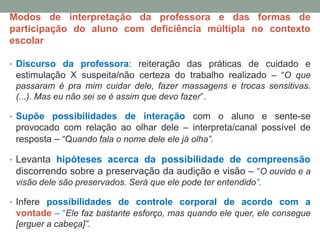 Modos de interpretação da professora e das formas de
participação do aluno com deficiência múltipla no contexto
escolar
• Discurso da professora: reiteração das práticas de cuidado e
estimulação X suspeita/não certeza do trabalho realizado – “O que
passaram é pra mim cuidar dele, fazer massagens e trocas sensitivas.
(...). Mas eu não sei se é assim que devo fazer”.
• Supõe possibilidades de interação com o aluno e sente-se
provocado com relação ao olhar dele – interpreta/canal possível de
resposta – “Quando fala o nome dele ele já olha”.
• Levanta hipóteses acerca da possibilidade de compreensão
discorrendo sobre a preservação da audição e visão – “O ouvido e a
visão dele são preservados. Será que ele pode ter entendido”.
• Infere possibilidades de controle corporal de acordo com a
vontade – “Ele faz bastante esforço, mas quando ele quer, ele consegue
[erguer a cabeça]”.
 