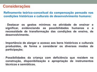 Considerações
Refinamento teórico-conceitual da compensação pensado nas
condições históricas e culturais de desenvolvimento humano:
- Destacar os gestos mínimos na atividade de ensinar e
significar, evidenciando as possibilidades humanas e a
necessidade de transformação das condições de ensino, de
desenvolvimento.
- Importância de alargar o acesso aos bens históricos e culturais
produzidos, de forma a considerar os diversos modos de
participação;
- Possibilidades da criança com deficiência que residem na
construção, disponibilização e apropriação de instrumentos
técnicos e semióticos.
 