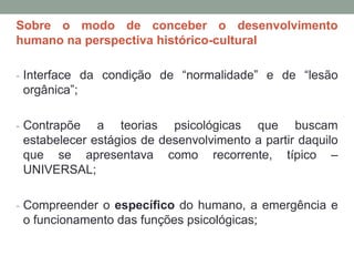 Sobre o modo de conceber o desenvolvimento
humano na perspectiva histórico-cultural
- Interface da condição de “normalidade” e de “lesão
orgânica”;
- Contrapõe a teorias psicológicas que buscam
estabelecer estágios de desenvolvimento a partir daquilo
que se apresentava como recorrente, típico –
UNIVERSAL;
- Compreender o específico do humano, a emergência e
o funcionamento das funções psicológicas;
 