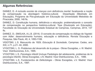 Algumas Referências:
DAINEZ, D. A inclusão escolar de crianças com deficiência mental: focalizando a noção
de compensação na abordagem histórico-cultural. Dissertação (Mestrado em
Educação), Programa de Pós-graduação em Educação da Universidade Metodista de
Piracicaba, 2009, 148 fls.
DAINEZ, D. Constituição humana, deficiência e educação: problematizando o conceito
de compensação na perspectiva histórico-cultural. Tese (Doutorado em Educação),
Faculdade de Educação da Universidade Estadual de Campinas, Campinas, 2014, 137
fls.
DAINEZ, D.; SMOLKA, A.L.B. (2014). O conceito de compensação no diálogo de Vigotski
com Adler: desenvolvimento humano, educação e deficiência. Revista Educação e
Pesquisa, São Paulo, 40, 4, 1093-1108.
VIGOTSKI, L.S. Manuscrito de 1929. Educação & Sociedade, Campinas: Cedes, ano
XXI, n.71, p.21- 44, 2000.
VYGOTSKI, L. S. Problemas del desarrollo de la psique - Obras Escogidas, v. III. Madrid:
Visor Distribuiciones, S.A., 1995.
VYGOTSKI, L.S. Psicología infantil (incluye Paidología del adolescente, problemas de la
psicología infantil). Obras Escogidas, v.IV, Madrid: Visor Distribuiciones, S.A., 1996.
VYGOTSKI, L.S. Fundamentos de Defectologia - Obras Escogidas, v.V. Madrid: Visor
Distribuiciones, S.A., 1997.
 