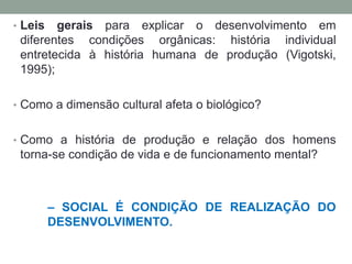 • Leis gerais para explicar o desenvolvimento em
diferentes condições orgânicas: história individual
entretecida à história humana de produção (Vigotski,
1995);
• Como a dimensão cultural afeta o biológico?
• Como a história de produção e relação dos homens
torna-se condição de vida e de funcionamento mental?
– SOCIAL É CONDIÇÃO DE REALIZAÇÃO DO
DESENVOLVIMENTO.
 