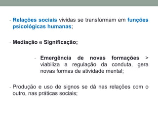 - Relações sociais vividas se transformam em funções
psicológicas humanas;
- Mediação e Significação;
- Emergência de novas formações >
viabiliza a regulação da conduta, gera
novas formas de atividade mental;
- Produção e uso de signos se dá nas relações com o
outro, nas práticas sociais;
 