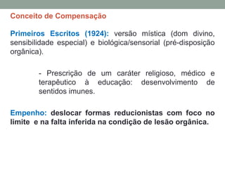 Conceito de Compensação
Primeiros Escritos (1924): versão mística (dom divino,
sensibilidade especial) e biológica/sensorial (pré-disposição
orgânica).
- Prescrição de um caráter religioso, médico e
terapêutico à educação: desenvolvimento de
sentidos imunes.
Empenho: deslocar formas reducionistas com foco no
limite e na falta inferida na condição de lesão orgânica.
 