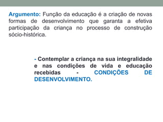 Argumento: Função da educação é a criação de novas
formas de desenvolvimento que garanta a efetiva
participação da criança no processo de construção
sócio-histórica.
- Contemplar a criança na sua integralidade
e nas condições de vida e educação
recebidas - CONDIÇÕES DE
DESENVOLVIMENTO.
 
