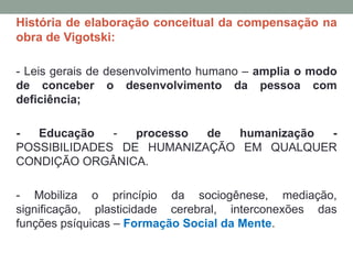 História de elaboração conceitual da compensação na
obra de Vigotski:
- Leis gerais de desenvolvimento humano – amplia o modo
de conceber o desenvolvimento da pessoa com
deficiência;
- Educação - processo de humanização -
POSSIBILIDADES DE HUMANIZAÇÃO EM QUALQUER
CONDIÇÃO ORGÂNICA.
- Mobiliza o princípio da sociogênese, mediação,
significação, plasticidade cerebral, interconexões das
funções psíquicas – Formação Social da Mente.
 
