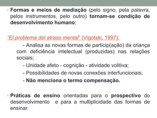 • Formas e meios de mediação (pelo signo, pela palavra,
pelos instrumentos, pelo outro) tornam-se condição de
desenvolvimento humano;
“El problema del atraso mental” (Vigotski, 1997):
- Analisa as novas formas de particip(ação) da criança
com deficiência intelectual (produzidas) nas relações
sociais;
- Unidade afeto - cognição - atividade volitiva;
- Possibilidades de novas conexões interfuncionais;
- Não menciona o termo compensação.
• Práticas de ensino orientadas para o prospectivo do
desenvolvimento e para a multiplicidade das formas de
ensinar.
 