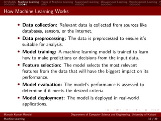 AI Models Machine Learning Types of Machine Learning Supervised Learning Unsupervised Learning Reinforcement Learning P
How Machine Learning Works
• Data collection: Relevant data is collected from sources like
databases, sensors, or the internet.
• Data preprocessing: The data is preprocessed to ensure it’s
suitable for analysis.
• Model training: A machine learning model is trained to learn
how to make predictions or decisions from the input data.
• Feature selection: The model selects the most relevant
features from the data that will have the biggest impact on its
performance.
• Model evaluation: The model’s performance is assessed to
determine if it meets the desired criteria.
• Model deployment: The model is deployed in real-world
applications.
Manash Kumar Mondal Department of Computer Science and Engineering University of Kalyani
Machine Learning 12 / 39
 