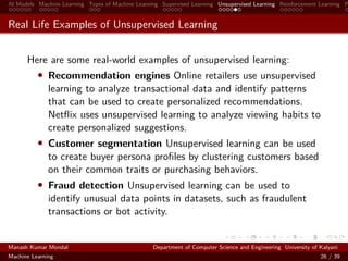 AI Models Machine Learning Types of Machine Learning Supervised Learning Unsupervised Learning Reinforcement Learning P
Real Life Examples of Unsupervised Learning
Here are some real-world examples of unsupervised learning:
• Recommendation engines Online retailers use unsupervised
learning to analyze transactional data and identify patterns
that can be used to create personalized recommendations.
Netﬂix uses unsupervised learning to analyze viewing habits to
create personalized suggestions.
• Customer segmentation Unsupervised learning can be used
to create buyer persona proﬁles by clustering customers based
on their common traits or purchasing behaviors.
• Fraud detection Unsupervised learning can be used to
identify unusual data points in datasets, such as fraudulent
transactions or bot activity.
Manash Kumar Mondal Department of Computer Science and Engineering University of Kalyani
Machine Learning 26 / 39
 