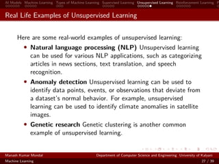 AI Models Machine Learning Types of Machine Learning Supervised Learning Unsupervised Learning Reinforcement Learning P
Real Life Examples of Unsupervised Learning
Here are some real-world examples of unsupervised learning:
• Natural language processing (NLP) Unsupervised learning
can be used for various NLP applications, such as categorizing
articles in news sections, text translation, and speech
recognition.
• Anomaly detection Unsupervised learning can be used to
identify data points, events, or observations that deviate from
a dataset’s normal behavior. For example, unsupervised
learning can be used to identify climate anomalies in satellite
images.
• Genetic research Genetic clustering is another common
example of unsupervised learning.
Manash Kumar Mondal Department of Computer Science and Engineering University of Kalyani
Machine Learning 27 / 39
 