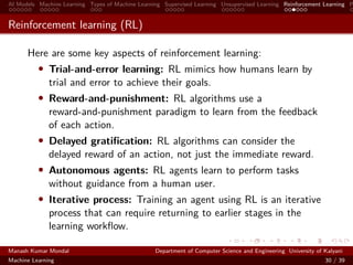 AI Models Machine Learning Types of Machine Learning Supervised Learning Unsupervised Learning Reinforcement Learning P
Reinforcement learning (RL)
Here are some key aspects of reinforcement learning:
• Trial-and-error learning: RL mimics how humans learn by
trial and error to achieve their goals.
• Reward-and-punishment: RL algorithms use a
reward-and-punishment paradigm to learn from the feedback
of each action.
• Delayed gratiﬁcation: RL algorithms can consider the
delayed reward of an action, not just the immediate reward.
• Autonomous agents: RL agents learn to perform tasks
without guidance from a human user.
• Iterative process: Training an agent using RL is an iterative
process that can require returning to earlier stages in the
learning workﬂow.
Manash Kumar Mondal Department of Computer Science and Engineering University of Kalyani
Machine Learning 30 / 39
 