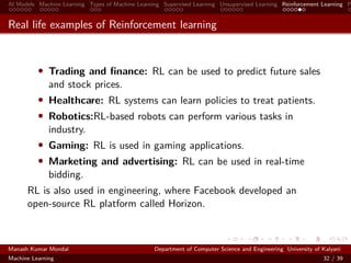 AI Models Machine Learning Types of Machine Learning Supervised Learning Unsupervised Learning Reinforcement Learning P
Real life examples of Reinforcement learning
• Trading and ﬁnance: RL can be used to predict future sales
and stock prices.
• Healthcare: RL systems can learn policies to treat patients.
• Robotics:RL-based robots can perform various tasks in
industry.
• Gaming: RL is used in gaming applications.
• Marketing and advertising: RL can be used in real-time
bidding.
RL is also used in engineering, where Facebook developed an
open-source RL platform called Horizon.
Manash Kumar Mondal Department of Computer Science and Engineering University of Kalyani
Machine Learning 32 / 39
 