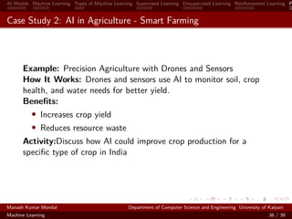 AI Models Machine Learning Types of Machine Learning Supervised Learning Unsupervised Learning Reinforcement Learning P
Case Study 2: AI in Agriculture - Smart Farming
Example: Precision Agriculture with Drones and Sensors
How It Works: Drones and sensors use AI to monitor soil, crop
health, and water needs for better yield.
Beneﬁts:
• Increases crop yield
• Reduces resource waste
Activity:Discuss how AI could improve crop production for a
speciﬁc type of crop in India
Manash Kumar Mondal Department of Computer Science and Engineering University of Kalyani
Machine Learning 36 / 39
 