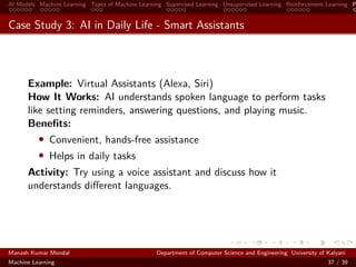 AI Models Machine Learning Types of Machine Learning Supervised Learning Unsupervised Learning Reinforcement Learning P
Case Study 3: AI in Daily Life - Smart Assistants
Example: Virtual Assistants (Alexa, Siri)
How It Works: AI understands spoken language to perform tasks
like setting reminders, answering questions, and playing music.
Beneﬁts:
• Convenient, hands-free assistance
• Helps in daily tasks
Activity: Try using a voice assistant and discuss how it
understands diﬀerent languages.
Manash Kumar Mondal Department of Computer Science and Engineering University of Kalyani
Machine Learning 37 / 39
 