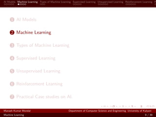 AI Models Machine Learning Types of Machine Learning Supervised Learning Unsupervised Learning Reinforcement Learning P
1 AI Models
2 Machine Learning
3 Types of Machine Learning
4 Supervised Learning
5 Unsupervised Learning
6 Reinforcement Learning
7 Practical Case studies on AI.
Manash Kumar Mondal Department of Computer Science and Engineering University of Kalyani
Machine Learning 9 / 39
 