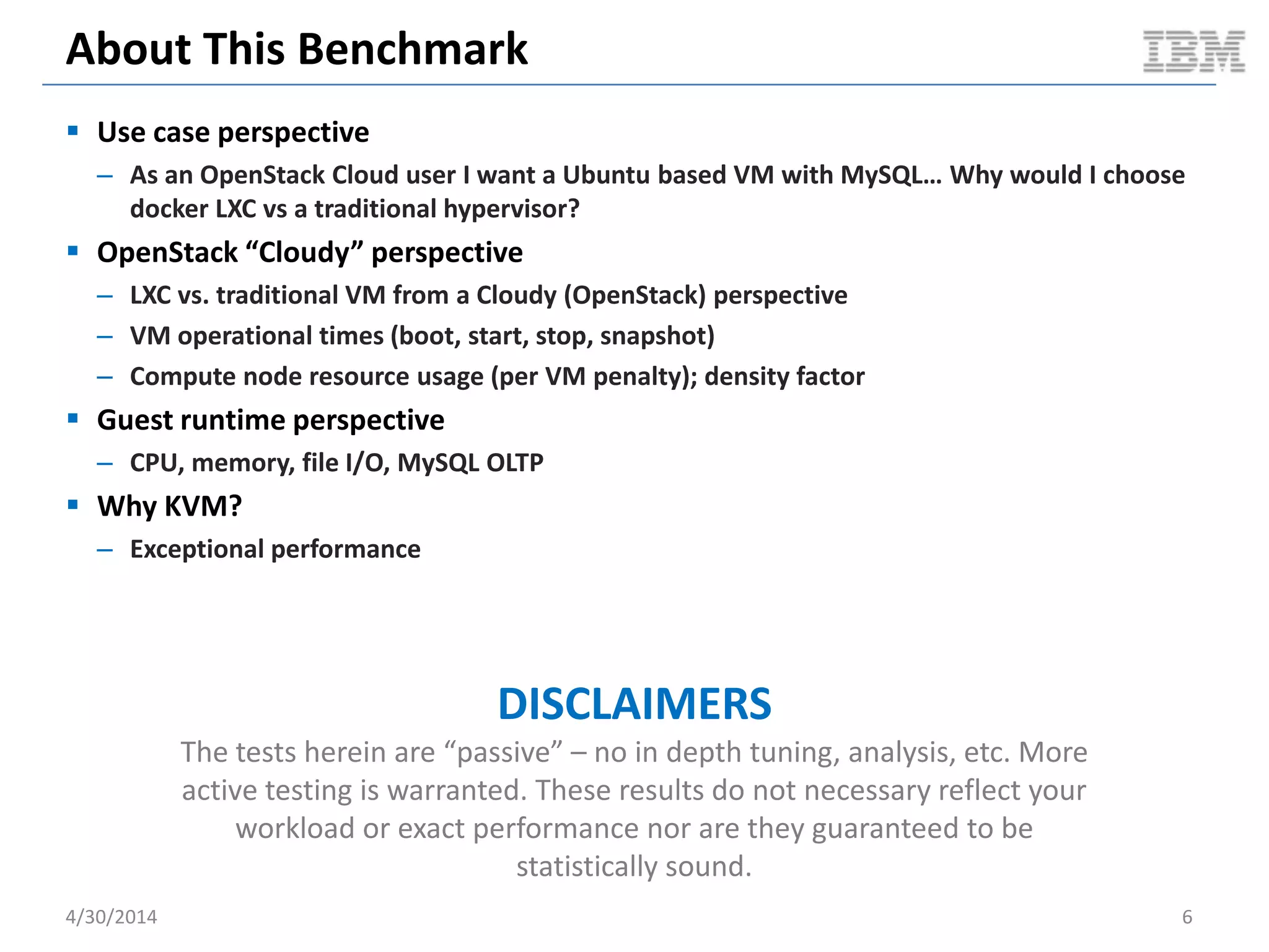 Hypervisors vs. Linux Containers
Hardware
Operating System
Hypervisor
Virtual Machine
Operating
System
Bins / libs
App App
Virtual Machine
Operating
System
Bins / libs
App App
Hardware
Hypervisor
Virtual Machine
Operating
System
Bins / libs
App App
Virtual Machine
Operating
System
Bins / libs
App App
Hardware
Operating System
Container
Bins / libs
App App
Container
Bins / libs
App App
Type 1 Hypervisor Type 2 Hypervisor Linux Containers
5/11/2014 6
Containers share the OS kernel of the host and thus are lightweight.
However, each container must have the same OS kernel.
Containers are isolated, but
share OS and, where
appropriate, libs / bins.
Document v2.0
 