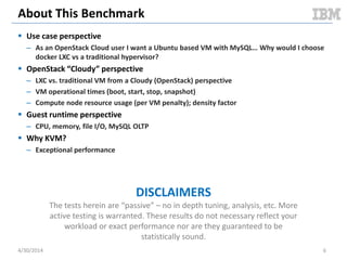 Hypervisors vs. Linux Containers
Hardware
Operating System
Hypervisor
Virtual Machine
Operating
System
Bins / libs
App App
Virtual Machine
Operating
System
Bins / libs
App App
Hardware
Hypervisor
Virtual Machine
Operating
System
Bins / libs
App App
Virtual Machine
Operating
System
Bins / libs
App App
Hardware
Operating System
Container
Bins / libs
App App
Container
Bins / libs
App App
Type 1 Hypervisor Type 2 Hypervisor Linux Containers
5/11/2014 6
Containers share the OS kernel of the host and thus are lightweight.
However, each container must have the same OS kernel.
Containers are isolated, but
share OS and, where
appropriate, libs / bins.
Document v2.0
 
