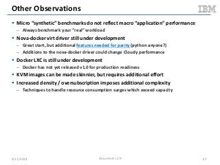 Other Observations
 Micro “synthetic” benchmarks do not reflect macro “application” performance
– Always benchmark your “real” workload
 Nova-docker virt driver still under development
– Great start, but additional features needed for parity (python anyone?)
– Additions to the nova-docker driver could change Cloudy performance
 Docker LXC is still under development
– Docker has not yet released v1.0 for production readiness
 KVM images can be made skinnier, but requires additional effort
 Increased density / oversubscription imposes additional complexity
– Techniques to handle resource consumption surges which exceed capacity
5/11/2014 Document v2.0 67
 