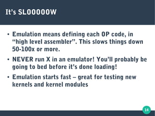 14
It’s SLOOOOOW
● Emulation means defining each OP code, in
“high level assembler”. This slows things down
50-100x or more.
● NEVER run X in an emulator! You’ll probably be
going to bed before it’s done loading!
● Emulation starts fast – great for testing new
kernels and kernel modules
 