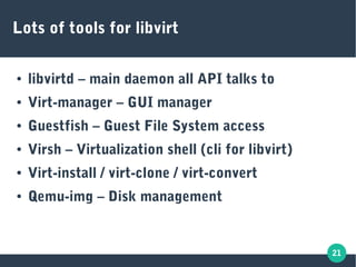 21
Lots of tools for libvirt
● libvirtd – main daemon all API talks to
● Virt-manager – GUI manager
● Guestfish – Guest File System access
● Virsh – Virtualization shell (cli for libvirt)
● Virt-install / virt-clone / virt-convert
● Qemu-img – Disk management
 