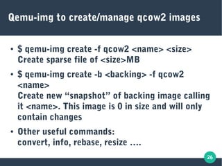 26
Qemu-img to create/manage qcow2 images
● $ qemu-img create -f qcow2 <name> <size>
Create sparse file of <size>MB
● $ qemu-img create -b <backing> -f qcow2
<name>
Create new “snapshot” of backing image calling
it <name>. This image is 0 in size and will only
contain changes
● Other useful commands:
convert, info, rebase, resize ….
 