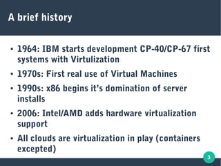 3
A brief history
● 1964: IBM starts development CP-40/CP-67 first
systems with Virtulization
● 1970s: First real use of Virtual Machines
● 1990s: x86 begins it’s domination of server
installs
● 2006: Intel/AMD adds hardware virtualization
support
● All clouds are virtualization in play (containers
excepted)
 