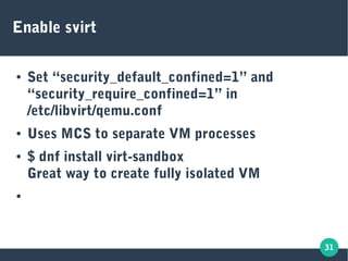 31
Enable svirt
● Set “security_default_confined=1” and
“security_require_confined=1” in
/etc/libvirt/qemu.conf
● Uses MCS to separate VM processes
● $ dnf install virt-sandbox
Great way to create fully isolated VM
●
 