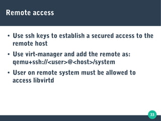 33
Remote access
● Use ssh keys to establish a secured access to the
remote host
● Use virt-manager and add the remote as:
qemu+ssh://<user>@<host>/system
● User on remote system must be allowed to
access libvirtd
 