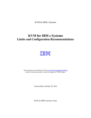 KVM for IBM z Systems
KVM for IBM z Systems
Limits and Configuration Recommendations
This document can be found on the web, www.ibm.com/support/techdocs
Search for document number under the category of “White Papers.
Version Date: October 28, 2016
KVM for IBM z Systems Team
 