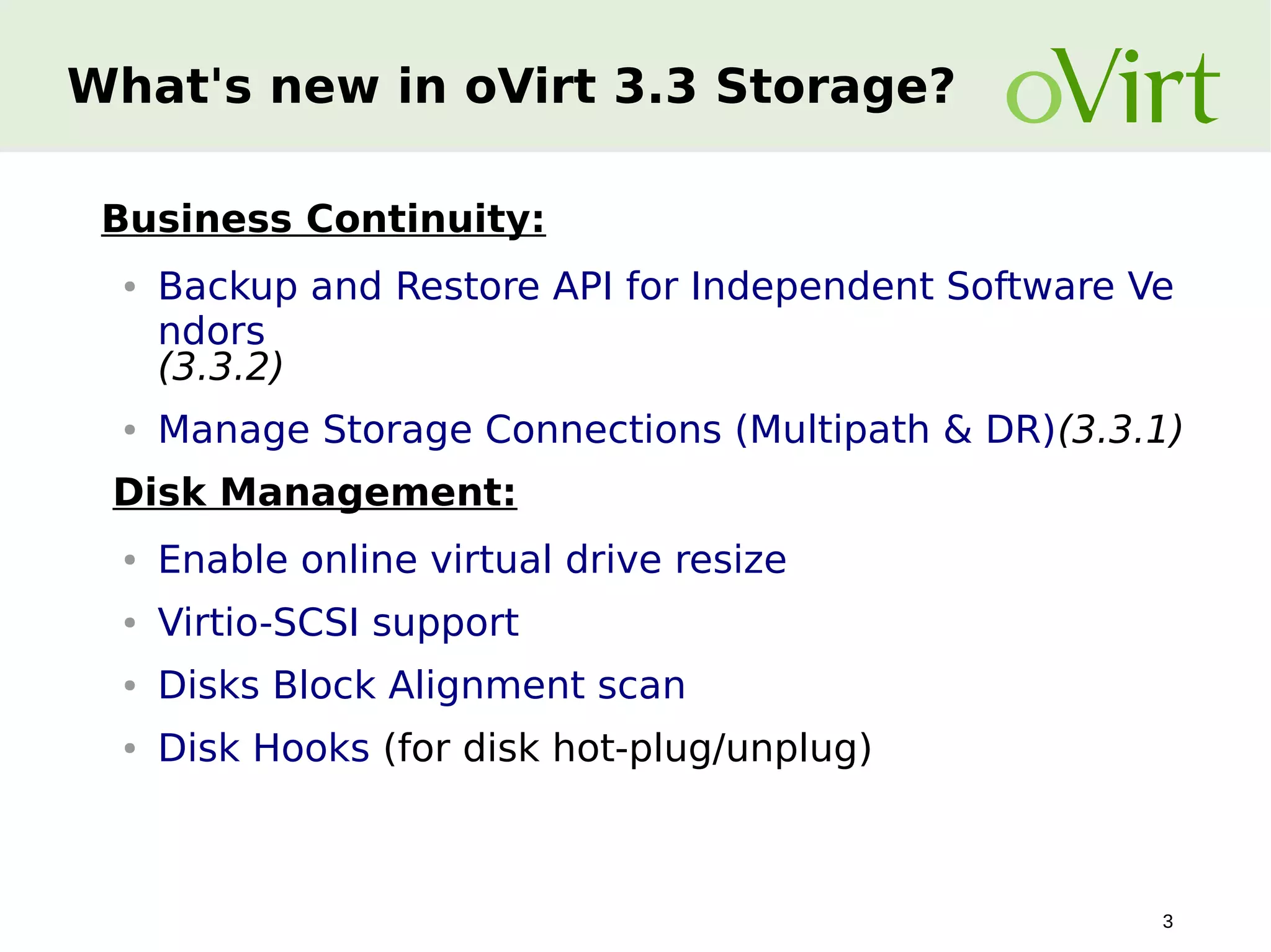 What's new in oVirt 3.3 Storage?
Business Continuity:
●

●

Backup and Restore API for Independent Software Ve
ndors
(3.3.2)
Manage Storage Connections (Multipath & DR)(3.3.1)

Disk Management:
●

Enable online virtual drive resize

●

Virtio-SCSI support

●

Disks Block Alignment scan

●

Disk Hooks (for disk hot-plug/unplug)

3

 