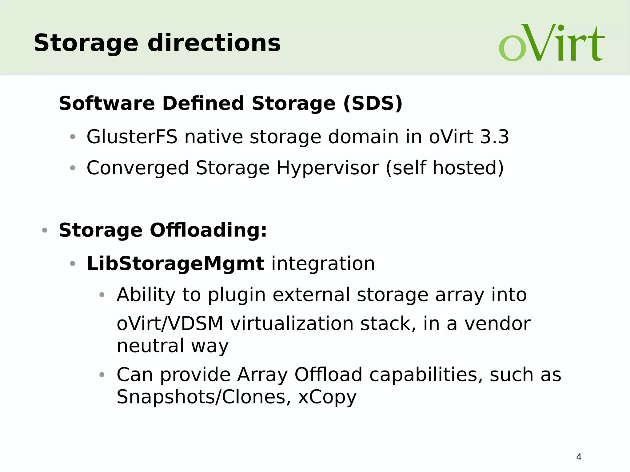 Storage directions
Software Defined Storage (SDS)
●

●

●

GlusterFS native storage domain in oVirt 3.3
Converged Storage Hypervisor (self hosted)

Storage Offloading:
●

LibStorageMgmt integration
●

Ability to plugin external storage array into
oVirt/VDSM virtualization stack, in a vendor
neutral way

●

Can provide Array Offload capabilities, such as
Snapshots/Clones, xCopy
4

 