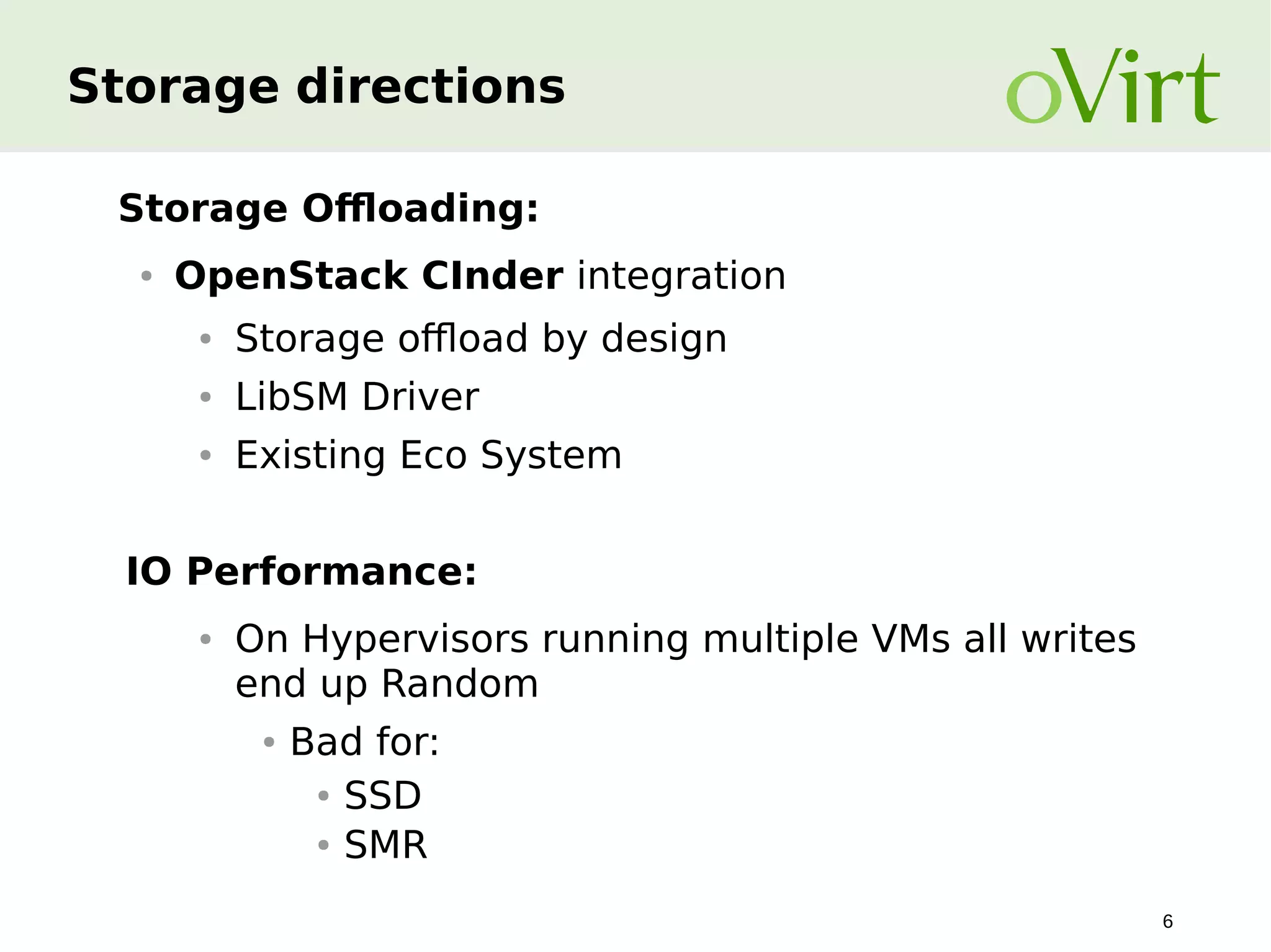 Storage directions
Storage Offloading:
●

OpenStack CInder integration
●

Storage offload by design

●

LibSM Driver

●

Existing Eco System

IO Performance:
●

On Hypervisors running multiple VMs all writes
end up Random
●

Bad for:
● SSD
● SMR
6

 