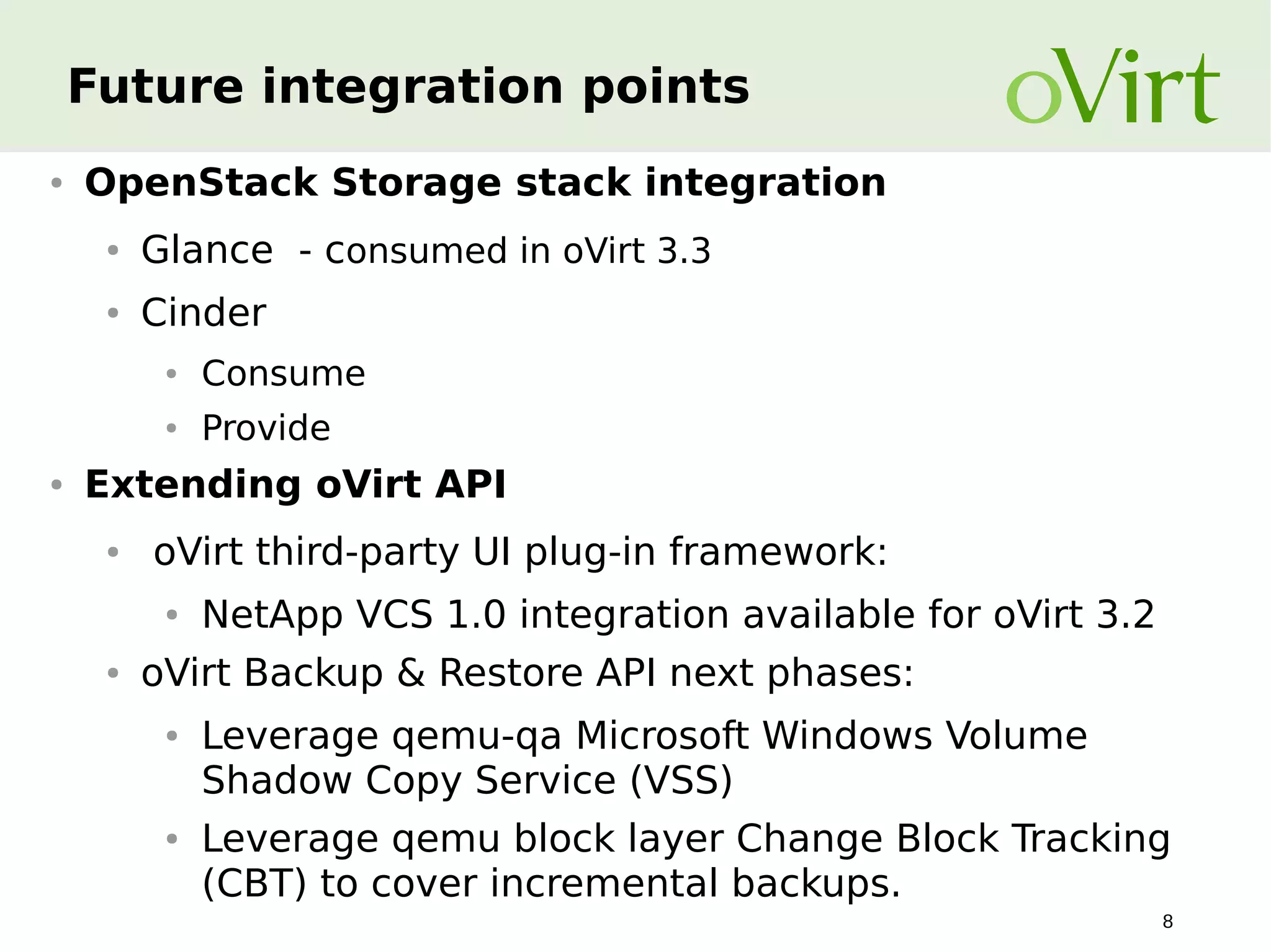 Future integration points
●

OpenStack Storage stack integration
●

Glance - consumed in oVirt 3.3

●

Cinder
●
●

●

Consume
Provide

Extending oVirt API
●

oVirt third-party UI plug-in framework:
●

●

NetApp VCS 1.0 integration available for oVirt 3.2

oVirt Backup & Restore API next phases:
●

●

Leverage qemu-qa Microsoft Windows Volume
Shadow Copy Service (VSS)
Leverage qemu block layer Change Block Tracking
(CBT) to cover incremental backups.
8

 