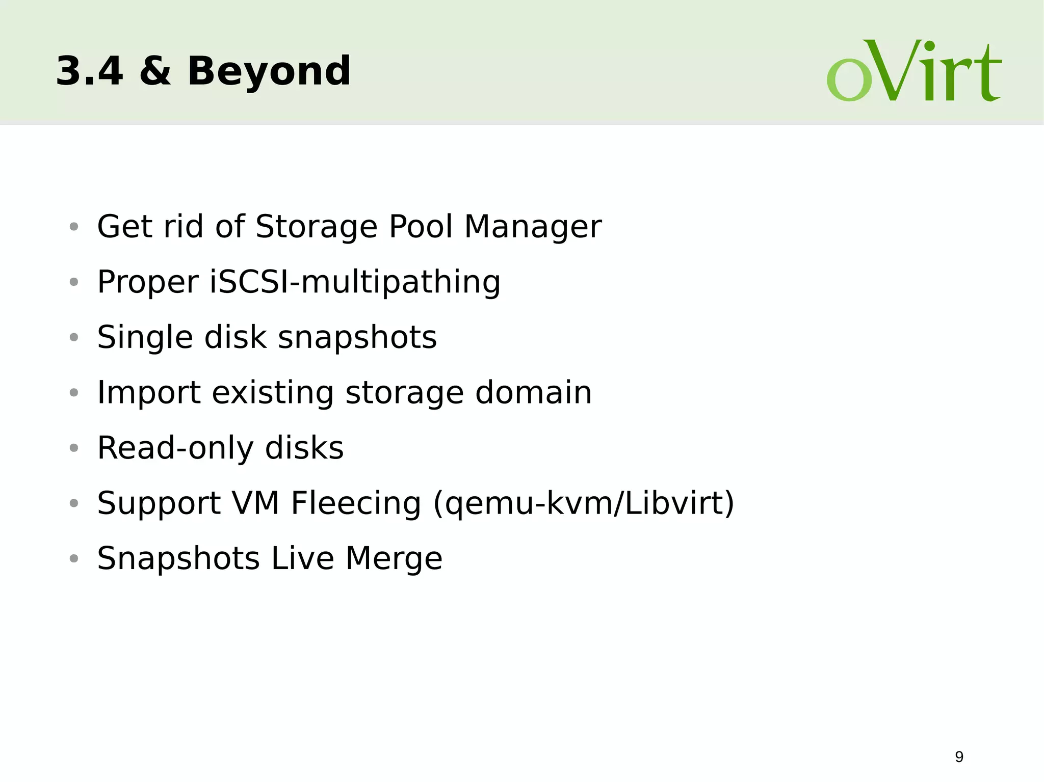 3.4 & Beyond

●

Get rid of Storage Pool Manager

●

Proper iSCSI-multipathing

●

Single disk snapshots

●

Import existing storage domain

●

Read-only disks

●

Support VM Fleecing (qemu-kvm/Libvirt)

●

Snapshots Live Merge

9

 