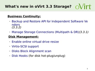 What's new in oVirt 3.3 Storage?
Business Continuity:
●

●

Backup and Restore API for Independent Software Ve
ndors
(3.3.2)
Manage Storage Connections (Multipath & DR)(3.3.1)

Disk Management:
●

Enable online virtual drive resize

●

Virtio-SCSI support

●

Disks Block Alignment scan

●

Disk Hooks (for disk hot-plug/unplug)

3

 