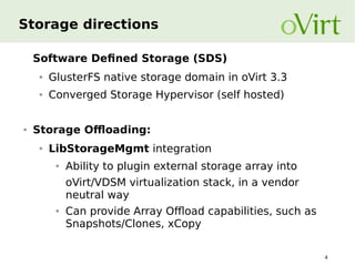 Storage directions
Software Defined Storage (SDS)
●

●

●

GlusterFS native storage domain in oVirt 3.3
Converged Storage Hypervisor (self hosted)

Storage Offloading:
●

LibStorageMgmt integration
●

Ability to plugin external storage array into
oVirt/VDSM virtualization stack, in a vendor
neutral way

●

Can provide Array Offload capabilities, such as
Snapshots/Clones, xCopy
4

 