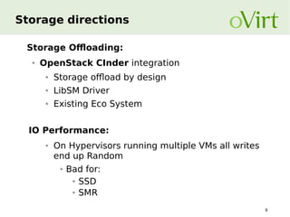 Storage directions
Storage Offloading:
●

OpenStack CInder integration
●

Storage offload by design

●

LibSM Driver

●

Existing Eco System

IO Performance:
●

On Hypervisors running multiple VMs all writes
end up Random
●

Bad for:
● SSD
● SMR
6

 