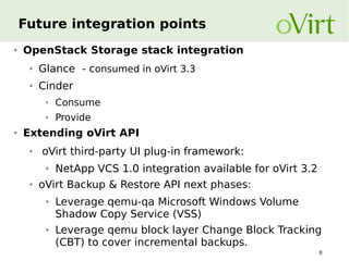 Future integration points
●

OpenStack Storage stack integration
●

Glance - consumed in oVirt 3.3

●

Cinder
●
●

●

Consume
Provide

Extending oVirt API
●

oVirt third-party UI plug-in framework:
●

●

NetApp VCS 1.0 integration available for oVirt 3.2

oVirt Backup & Restore API next phases:
●

●

Leverage qemu-qa Microsoft Windows Volume
Shadow Copy Service (VSS)
Leverage qemu block layer Change Block Tracking
(CBT) to cover incremental backups.
8

 
