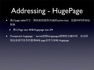 Addressing - HugePage
•

少page table尺寸，降低查找缓存(TLB)的cache-miss，加速VM内存地址
转换

•
•

默认Page size: 4KB/Hugepage size: 2M

Transparent hugepage： kernel进程khugepaged周期性扫描内存，自动将
地址连续可合并的普通4KB page合并为2MB Hugepage

 