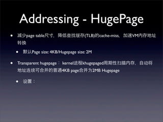 Addressing - HugePage
•

少page table尺寸，降低查找缓存(TLB)的cache-miss，加速VM内存地址
转换

•
•

默认Page size: 4KB/Hugepage size: 2M

Transparent hugepage： kernel进程khugepaged周期性扫描内存，自动将
地址连续可合并的普通4KB page合并为2MB Hugepage

•

设置：

 